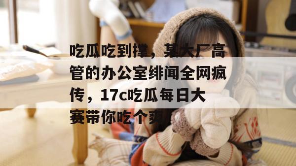 吃瓜吃到撑，某大厂高管的办公室绯闻全网疯传，17c吃瓜每日大赛带你吃个爽！