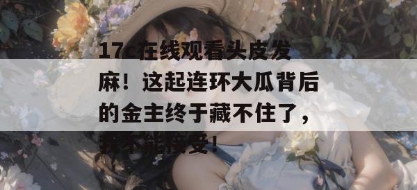 17c在线观看头皮发麻！这起连环大瓜背后的金主终于藏不住了，我不能接受！