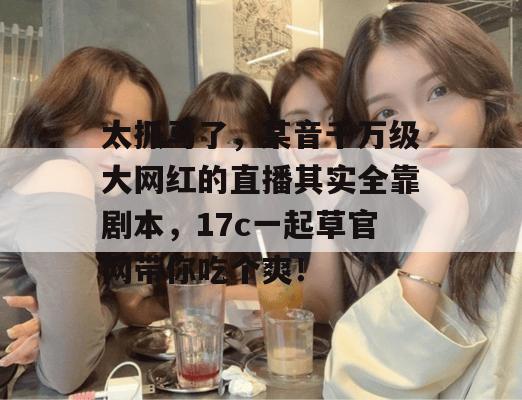 太抓马了，某音千万级大网红的直播其实全靠剧本，17c一起草官网带你吃个爽！