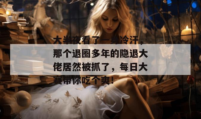 大半夜看了一身冷汗，那个退圈多年的隐退大佬居然被抓了，每日大赛带你吃个爽！