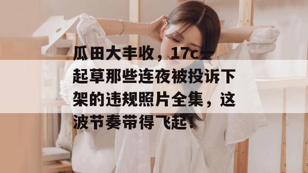 瓜田大丰收，17c一起草那些连夜被投诉下架的违规照片全集，这波节奏带得飞起！