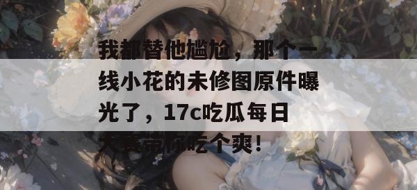 我都替他尴尬，那个一线小花的未修图原件曝光了，17c吃瓜每日大赛带你吃个爽！