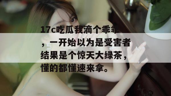 17c吃瓜我滴个乖乖，一开始以为是受害者结果是个惊天大绿茶，懂的都懂速来拿。