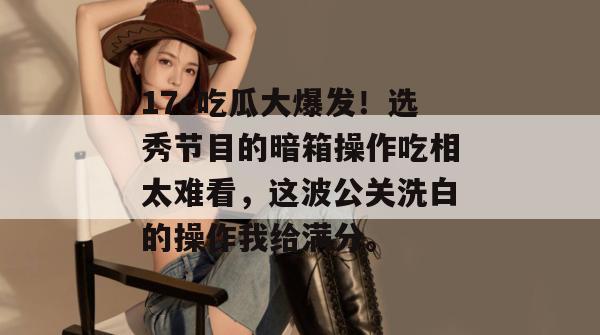 17c吃瓜大爆发！选秀节目的暗箱操作吃相太难看，这波公关洗白的操作我给满分。
