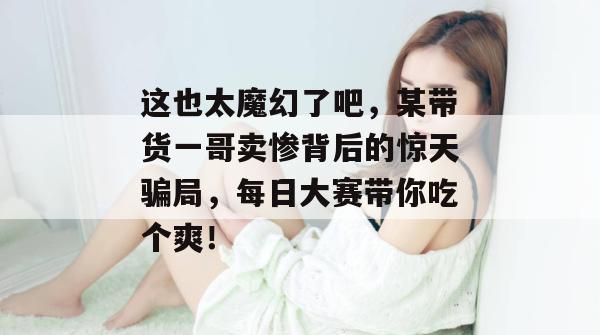 这也太魔幻了吧，某带货一哥卖惨背后的惊天骗局，每日大赛带你吃个爽！