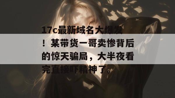 17c最新域名大爆发！某带货一哥卖惨背后的惊天骗局，大半夜看完直接吓精神了。