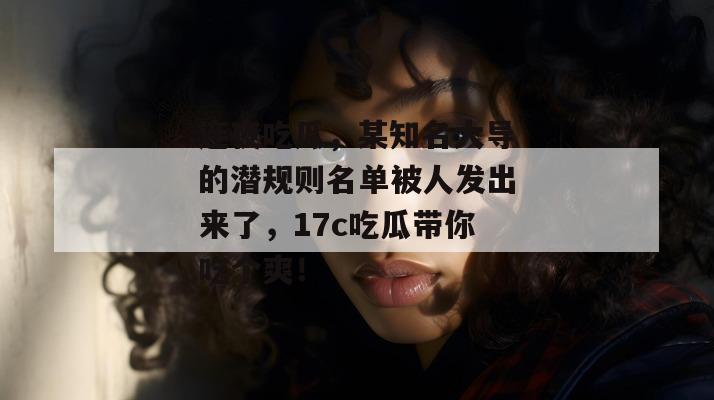 连夜吃瓜，某知名大导的潜规则名单被人发出来了，17c吃瓜带你吃个爽！