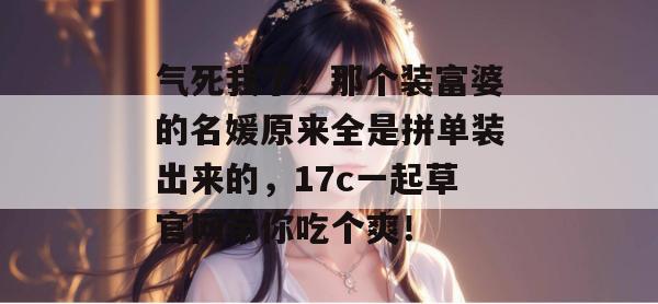 气死我了！那个装富婆的名媛原来全是拼单装出来的，17c一起草官网带你吃个爽！