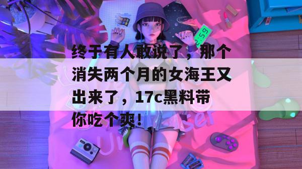 终于有人敢说了，那个消失两个月的女海王又出来了，17c黑料带你吃个爽！