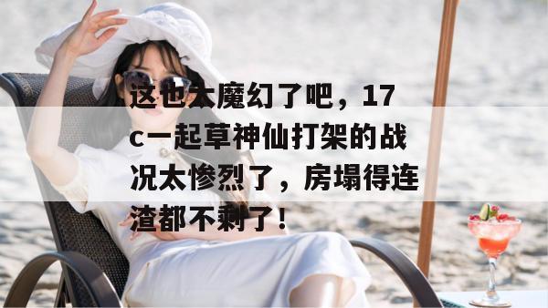 这也太魔幻了吧，17c一起草神仙打架的战况太惨烈了，房塌得连渣都不剩了！