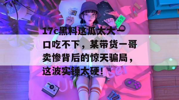 17c黑料这瓜太大一口吃不下，某带货一哥卖惨背后的惊天骗局，这波实锤太硬！