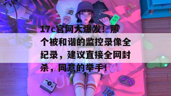 17c官网大爆发！那个被和谐的监控录像全纪录，建议直接全网封杀，同意的举手！
