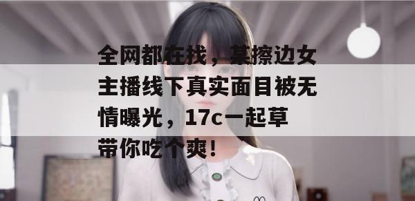 全网都在找，某擦边女主播线下真实面目被无情曝光，17c一起草带你吃个爽！